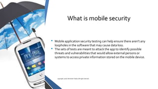 What is mobile security
• Mobile application security testing can help ensure there aren’t any
loopholes in the software that may cause data loss.
• The sets of tests are meant to attack the app to identify possible
threats and vulnerabilities that would allow external persons or
systems to access private information stored on the mobile device.
copyright 2018 | Romansh Yadav | All right reserved.
 