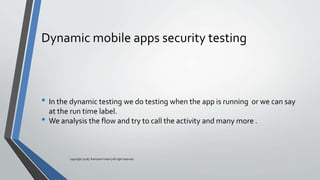 Dynamic mobile apps security testing
• In the dynamic testing we do testing when the app is running or we can say
at the run time label.
• We analysis the flow and try to call the activity and many more .
copyright 2018 | Romansh Yadav | All right reserved.
 