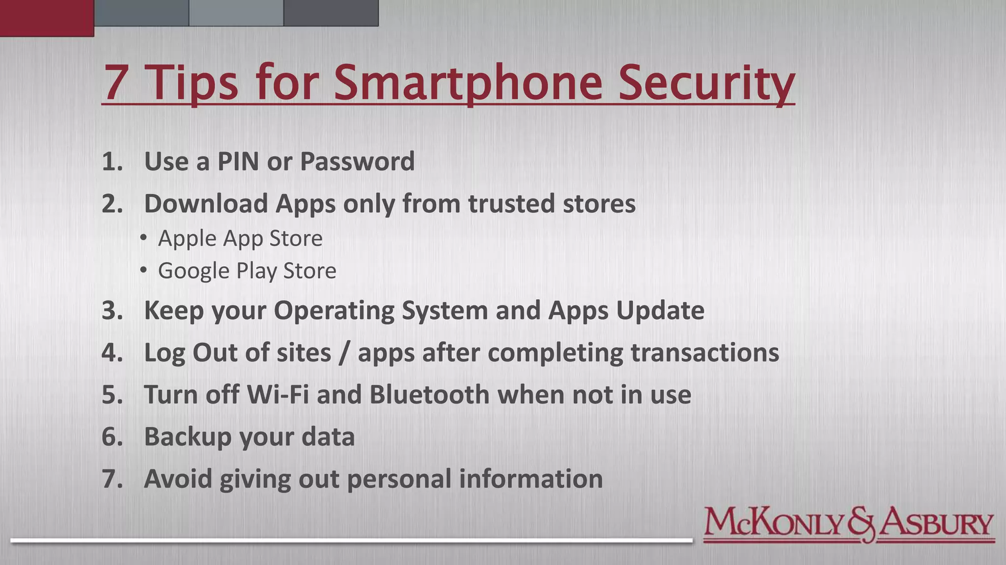 7 Tips for Smartphone Security
1. Use a PIN or Password
2. Download Apps only from trusted stores
• Apple App Store
• Google Play Store
3. Keep your Operating System and Apps Update
4. Log Out of sites / apps after completing transactions
5. Turn off Wi-Fi and Bluetooth when not in use
6. Backup your data
7. Avoid giving out personal information
 