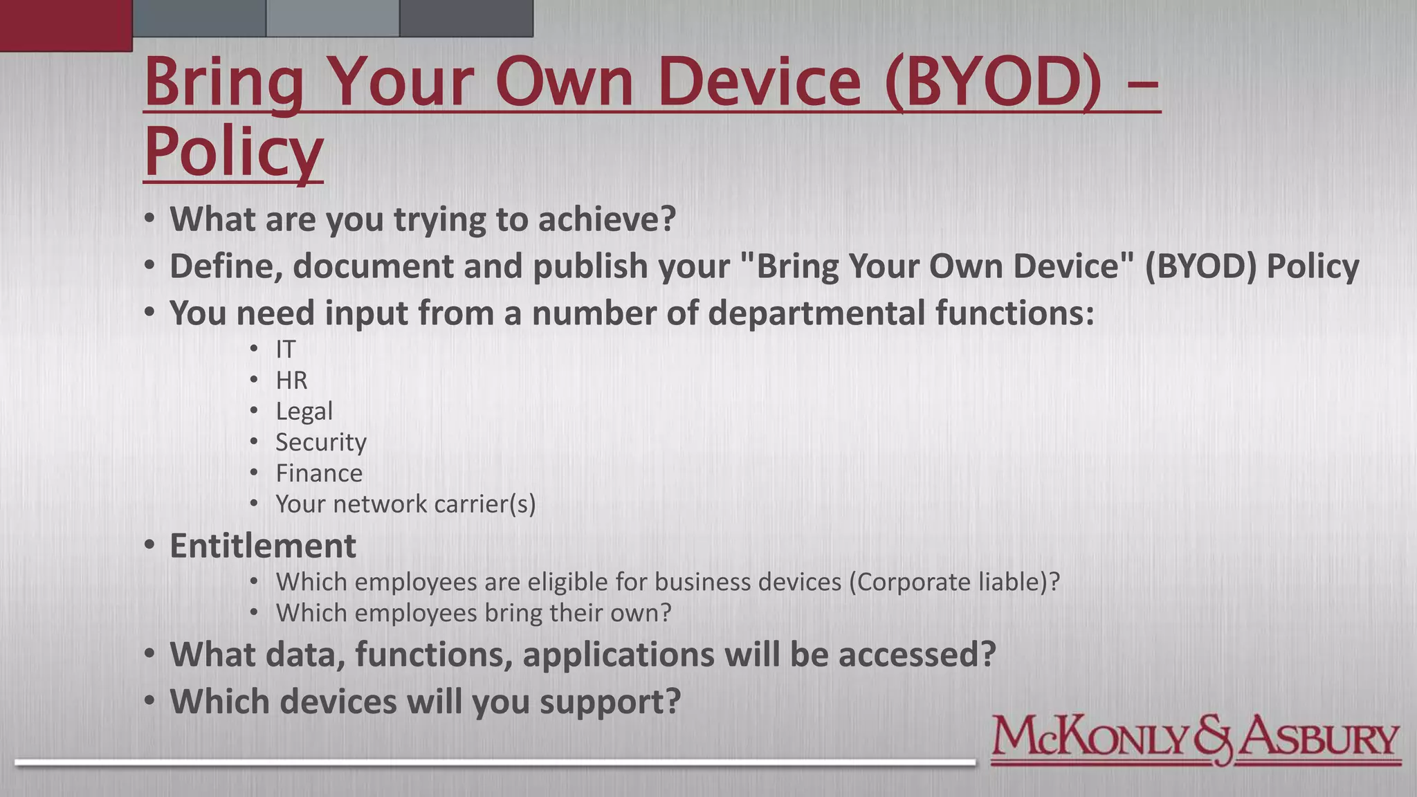 Bring Your Own Device (BYOD) -
Policy
• What are you trying to achieve?
• Define, document and publish your "Bring Your Own Device" (BYOD) Policy
• You need input from a number of departmental functions:
• IT
• HR
• Legal
• Security
• Finance
• Your network carrier(s)
• Entitlement
• Which employees are eligible for business devices (Corporate liable)?
• Which employees bring their own?
• What data, functions, applications will be accessed?
• Which devices will you support?
 