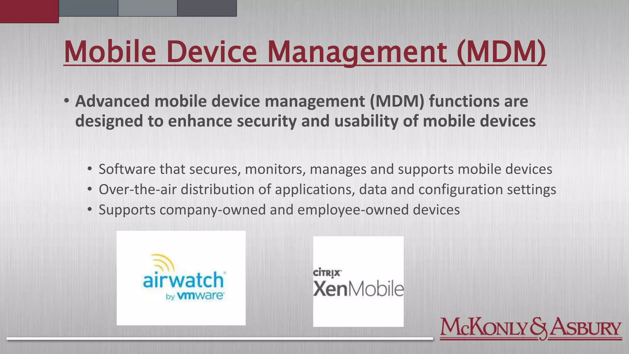 Mobile Device Management (MDM)
• Advanced mobile device management (MDM) functions are
designed to enhance security and usability of mobile devices
• Software that secures, monitors, manages and supports mobile devices
• Over-the-air distribution of applications, data and configuration settings
• Supports company-owned and employee-owned devices
 