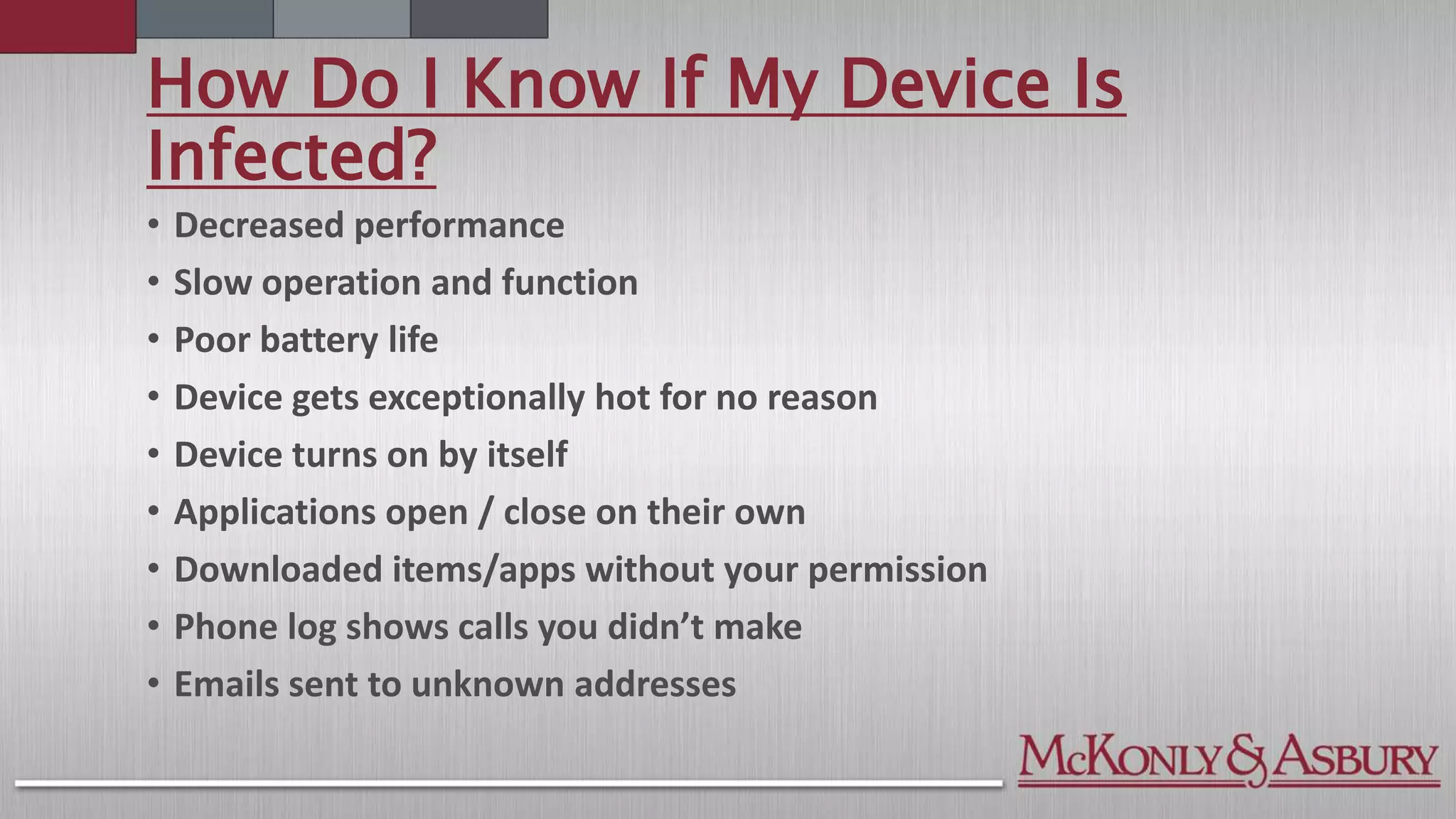 How Do I Know If My Device Is
Infected?
• Decreased performance
• Slow operation and function
• Poor battery life
• Device gets exceptionally hot for no reason
• Device turns on by itself
• Applications open / close on their own
• Downloaded items/apps without your permission
• Phone log shows calls you didn’t make
• Emails sent to unknown addresses
 