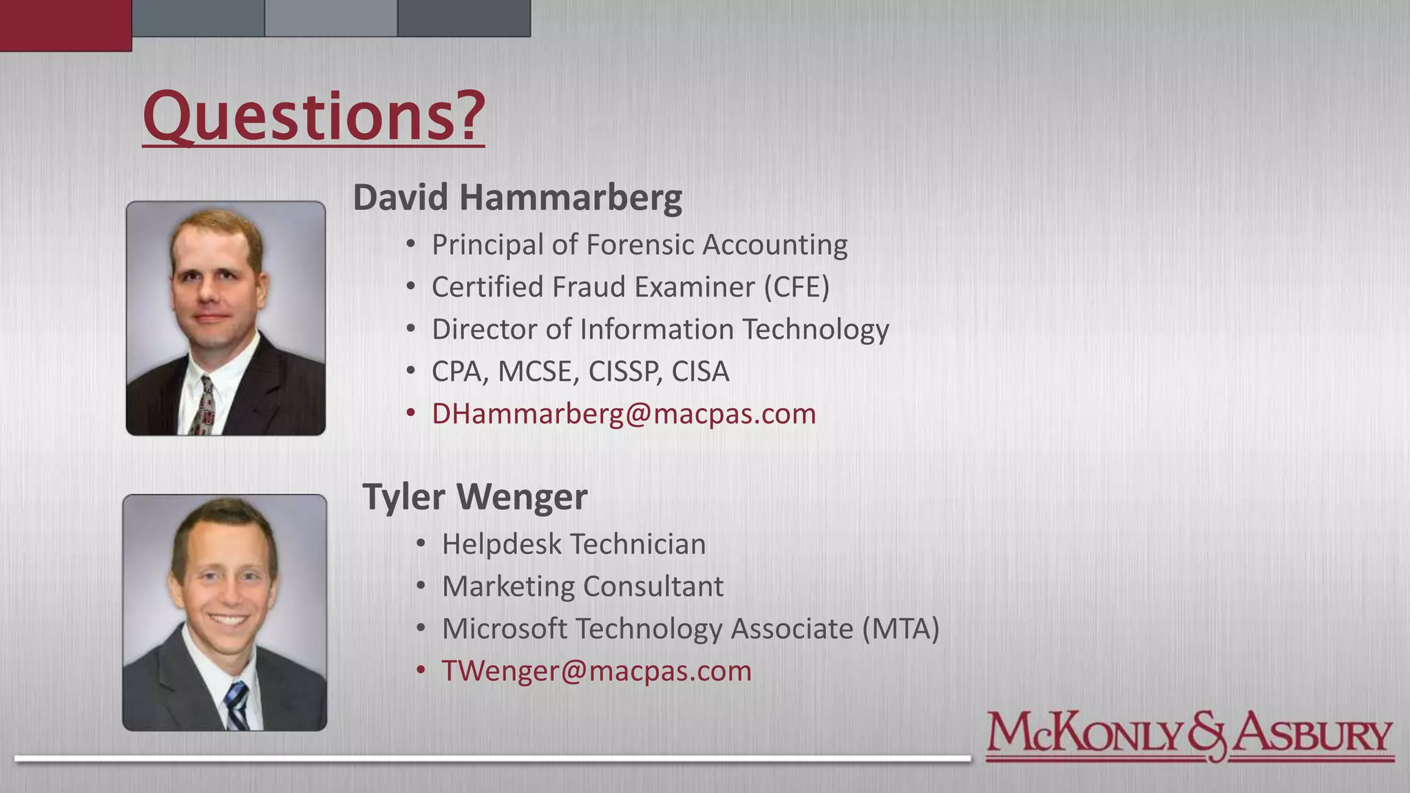 Questions?
Tyler Wenger
• Helpdesk Technician
• Marketing Consultant
• Microsoft Technology Associate (MTA)
• TWenger@macpas.com
David Hammarberg
• Principal of Forensic Accounting
• Certified Fraud Examiner (CFE)
• Director of Information Technology
• CPA, MCSE, CISSP, CISA
• DHammarberg@macpas.com
 