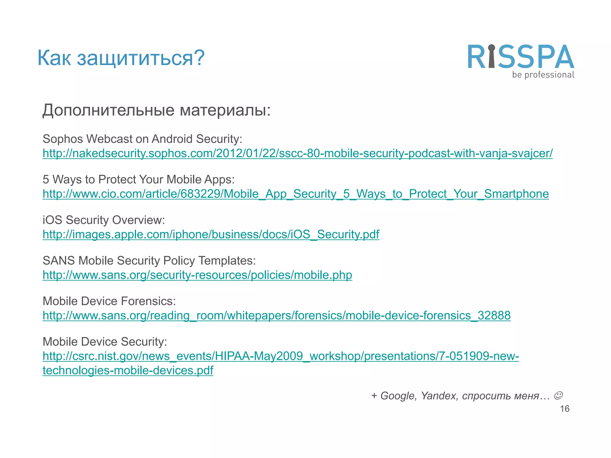 Как защититься?

Дополнительные материалы:
Sophos Webcast on Android Security:
http://nakedsecurity.sophos.com/2012/01/22/sscc-80-mobile-security-podcast-with-vanja-svajcer/

5 Ways to Protect Your Mobile Apps:
http://www.cio.com/article/683229/Mobile_App_Security_5_Ways_to_Protect_Your_Smartphone

iOS Security Overview:
http://images.apple.com/iphone/business/docs/iOS_Security.pdf

SANS Mobile Security Policy Templates:
http://www.sans.org/security-resources/policies/mobile.php

Mobile Device Forensics:
http://www.sans.org/reading_room/whitepapers/forensics/mobile-device-forensics_32888

Mobile Device Security:
http://csrc.nist.gov/news_events/HIPAA-May2009_workshop/presentations/7-051909-new-
technologies-mobile-devices.pdf

                                                             + Google, Yandex, спросить меня… 
                                                                                                 16
 