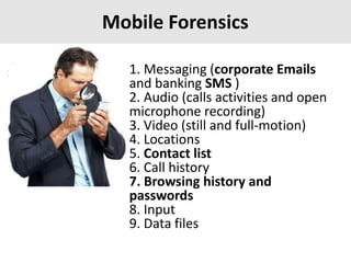 Mobile Forensics
1. Messaging (corporate Emails
and banking SMS )
2. Audio (calls activities and open
microphone recording)
3. Video (still and full-motion)
4. Locations
5. Contact list
6. Call history
7. Browsing history and
passwords
8. Input
9. Data files
 