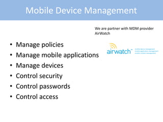 • Manage policies
• Manage mobile applications
• Manage devices
• Control security
• Control passwords
• Control access
Mobile Device Management
We are partner with MDM provider
AirWatch
 