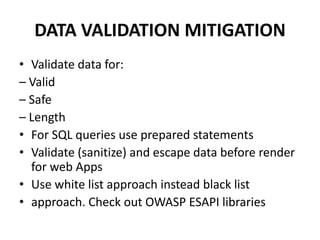 DATA VALIDATION MITIGATION
• Validate data for:
– Valid
– Safe
– Length
• For SQL queries use prepared statements
• Validate (sanitize) and escape data before render
for web Apps
• Use white list approach instead black list
• approach. Check out OWASP ESAPI libraries
 