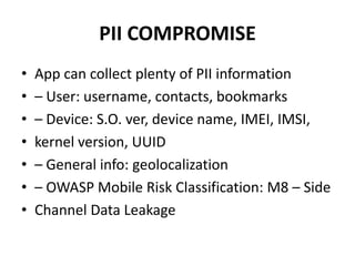 PII COMPROMISE
• App can collect plenty of PII information
• – User: username, contacts, bookmarks
• – Device: S.O. ver, device name, IMEI, IMSI,
• kernel version, UUID
• – General info: geolocalization
• – OWASP Mobile Risk Classification: M8 – Side
• Channel Data Leakage
 
