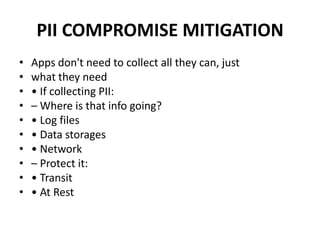 PII COMPROMISE MITIGATION
• Apps don't need to collect all they can, just
• what they need
• • If collecting PII:
• – Where is that info going?
• • Log files
• • Data storages
• • Network
• – Protect it:
• • Transit
• • At Rest
 