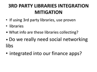3RD PARTY LIBRARIES INTEGRATION
MITIGATION
• If using 3rd party libraries, use proven
• libraries
• What info are these libraries collecting?
• Do we really need social networking
libs
• integrated into our finance apps?
 