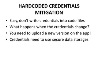 HARDCODED CREDENTIALS
MITIGATION
• Easy, don't write credentials into code files
• What happens when the credentials change?
• You need to upload a new version on the app!
• Credentials need to use secure data storages
 