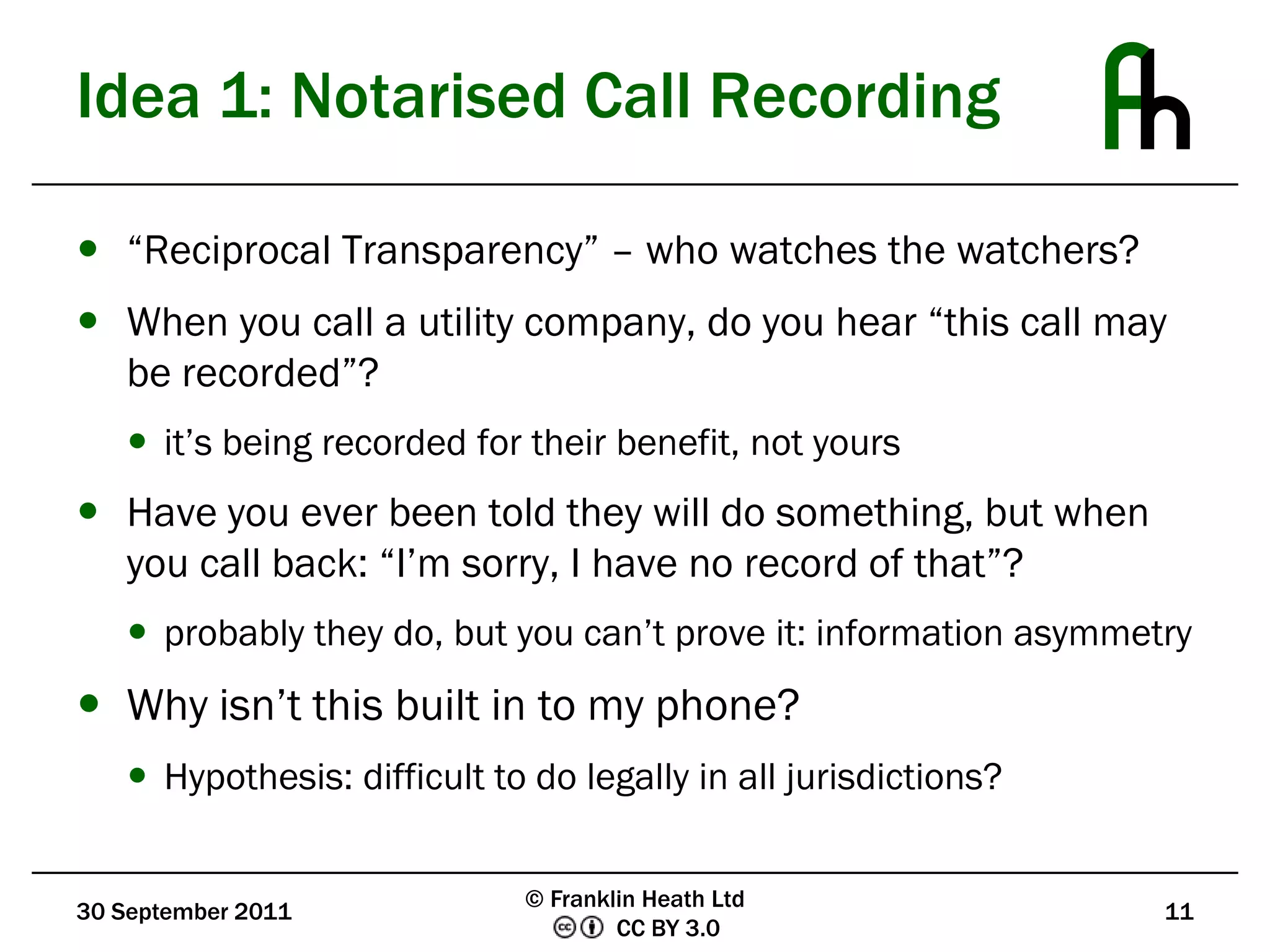 Idea 1: Notarised Call Recording“Reciprocal Transparency” – who watches the watchers?When you call a utility company, do you hear “this call may be recorded”?it’s being recorded for their benefit, not yoursHave you ever been told they will do something, but when you call back: “I’m sorry, I have no record of that”?probably they do, but you can’t prove it: information asymmetryWhy isn’t this built in to my phone?Hypothesis: difficult to do legally in all jurisdictions?30 September 201111© Franklin Heath Ltd