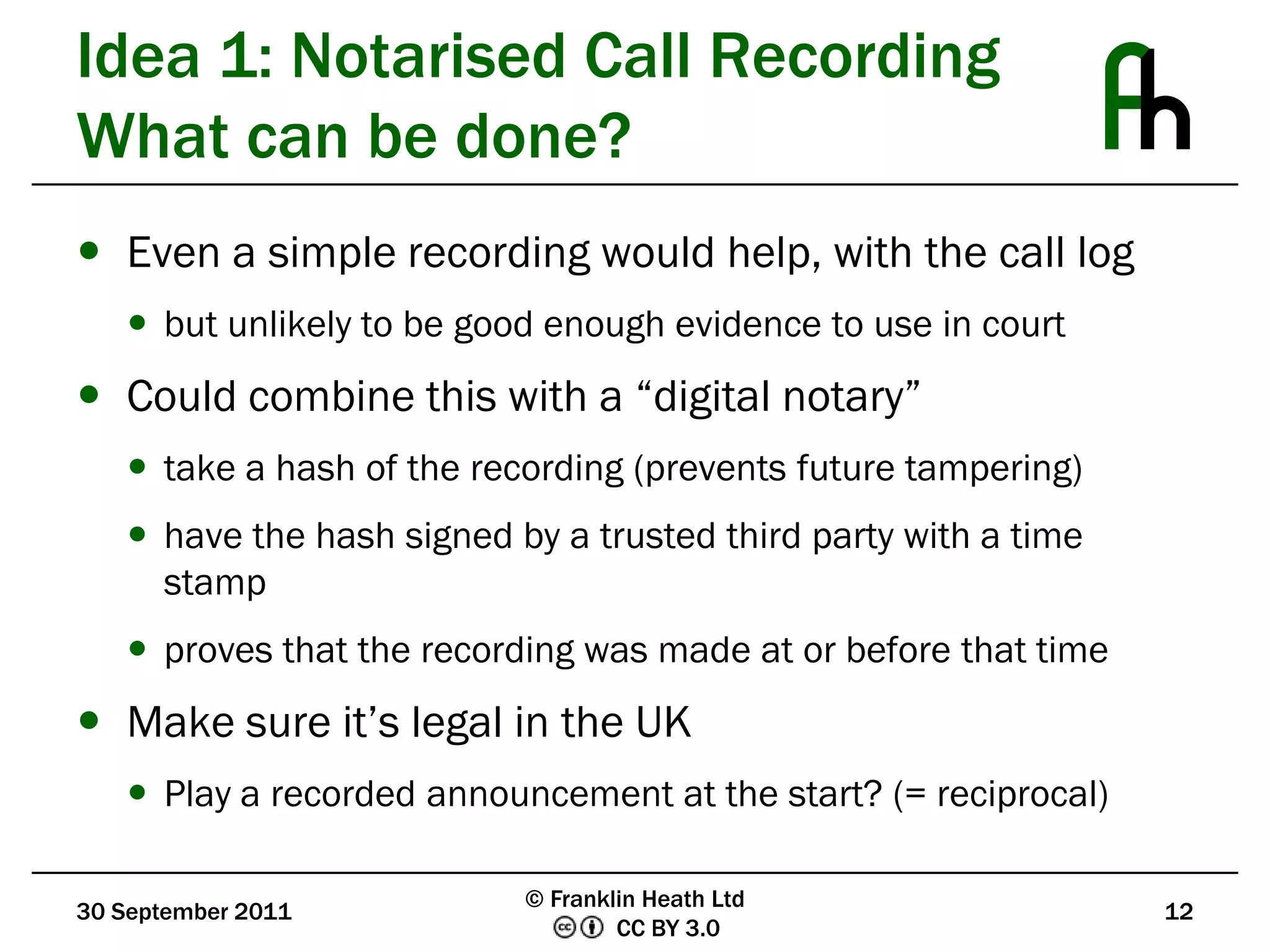Idea 1: Notarised Call RecordingWhat can be done?Even a simple recording would help, with the call logbut unlikely to be good enough evidence to use in courtCould combine this with a “digital notary”take a hash of the recording (prevents future tampering)have the hash signed by a trusted third party with a time stampproves that the recording was made at or before that timeMake sure it’s legal in the UKPlay a recorded announcement at the start? (= reciprocal)30 September 201112© Franklin Heath Ltd