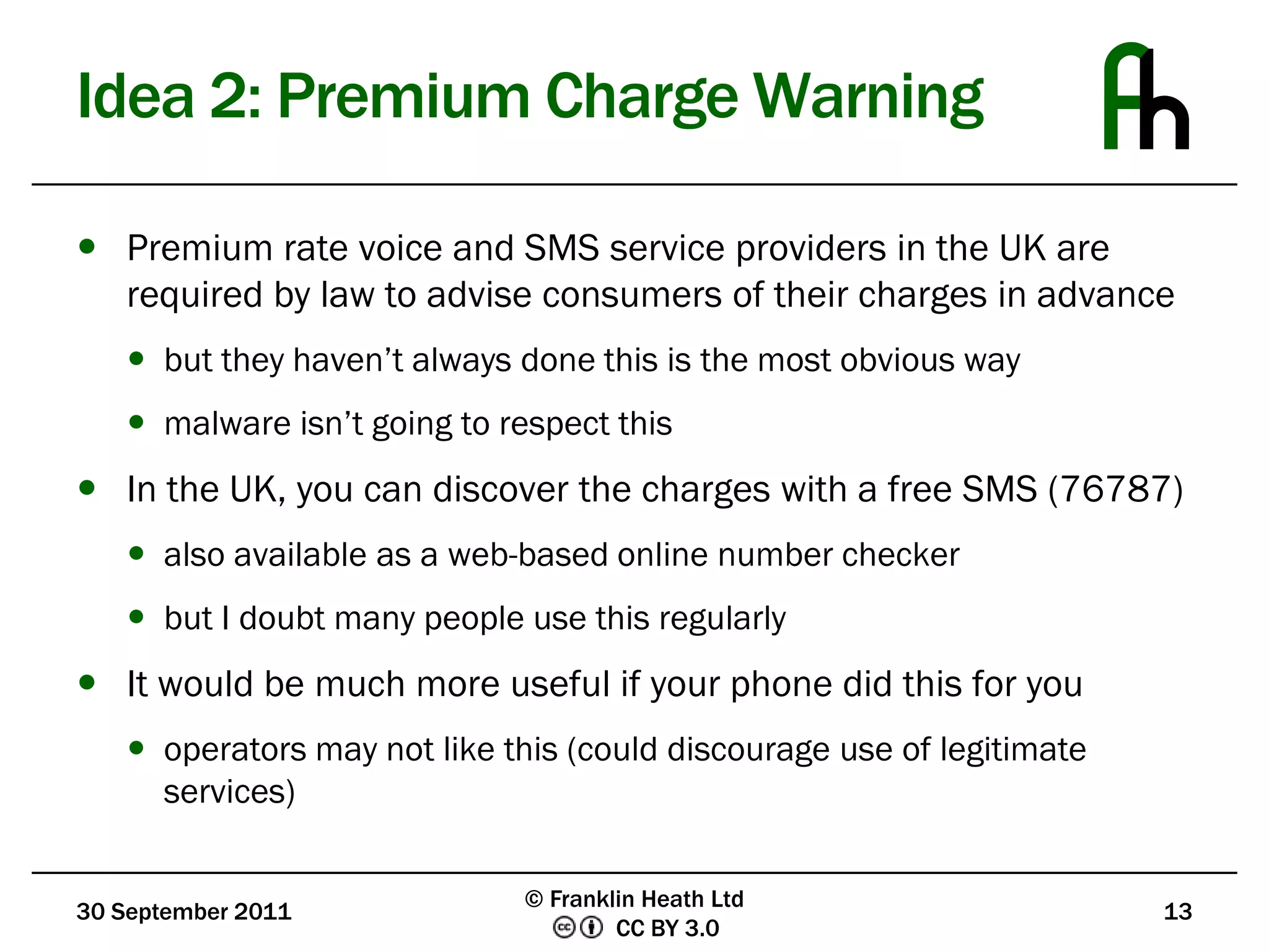 Idea 2: Premium Charge WarningPremium rate voice and SMS service providers in the UK are required by law to advise consumers of their charges in advancebut they haven’t always done this is the most obvious waymalware isn’t going to respect thisIn the UK, you can discover the charges with a free SMS (76787)also available as a web-based online number checkerbut I doubt many people use this regularlyIt would be much more useful if your phone did this for youoperators may not like this (could discourage use of legitimate services)30 September 201113© Franklin Heath Ltd