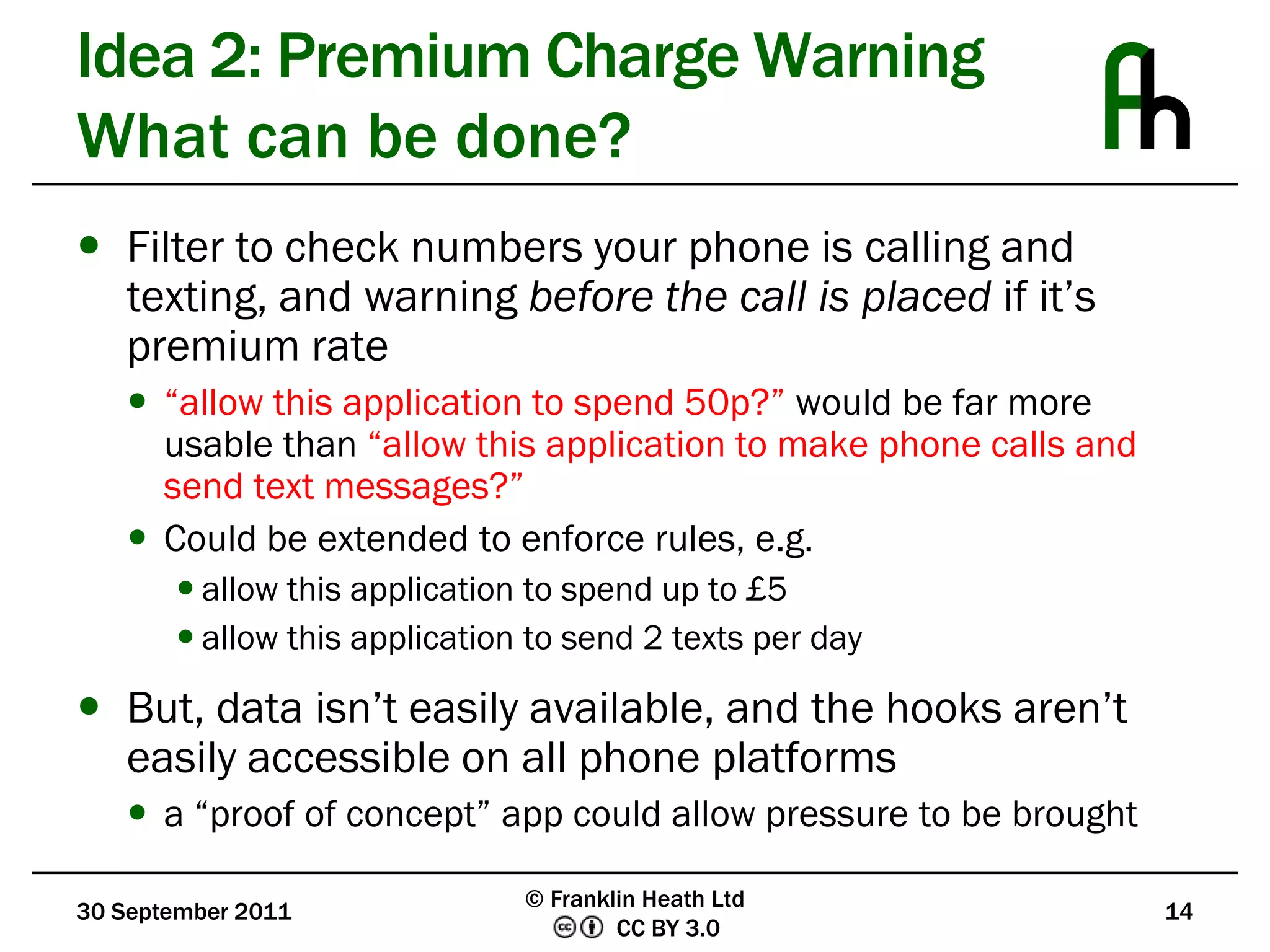 Idea 2: Premium Charge WarningWhat can be done?Filter to check numbers your phone is calling and texting, and warning before the call is placed if it’s premium rate“allow this application to spend 50p?” would be far more usable than “allow this application to make phone calls and send text messages?”Could be extended to enforce rules, e.g.allow this application to spend up to £5allow this application to send 2 texts per dayBut, data isn’t easily available, and the hooks aren’t easily accessible on all phone platformsa “proof of concept” app could allow pressure to be brought30 September 201114© Franklin Heath Ltd