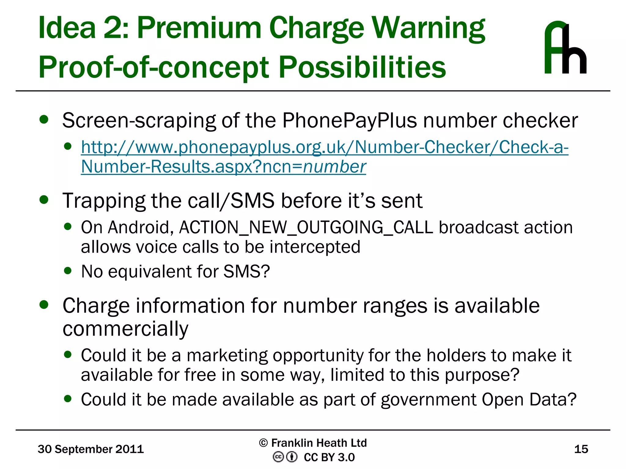 Idea 2: Premium Charge WarningProof-of-concept PossibilitiesScreen-scraping of the PhonePayPlus number checkerhttp://www.phonepayplus.org.uk/Number-Checker/Check-a-Number-Results.aspx?ncn=numberTrapping the call/SMS before it’s sentOn Android, ACTION_NEW_OUTGOING_CALL broadcast action allows voice calls to be interceptedNo equivalent for SMS?Charge information for number ranges is available commerciallyCould it be a marketing opportunity for the holders to make it available for free in some way, limited to this purpose?Could it be made available as part of government Open Data?30 September 201115© Franklin Heath Ltd