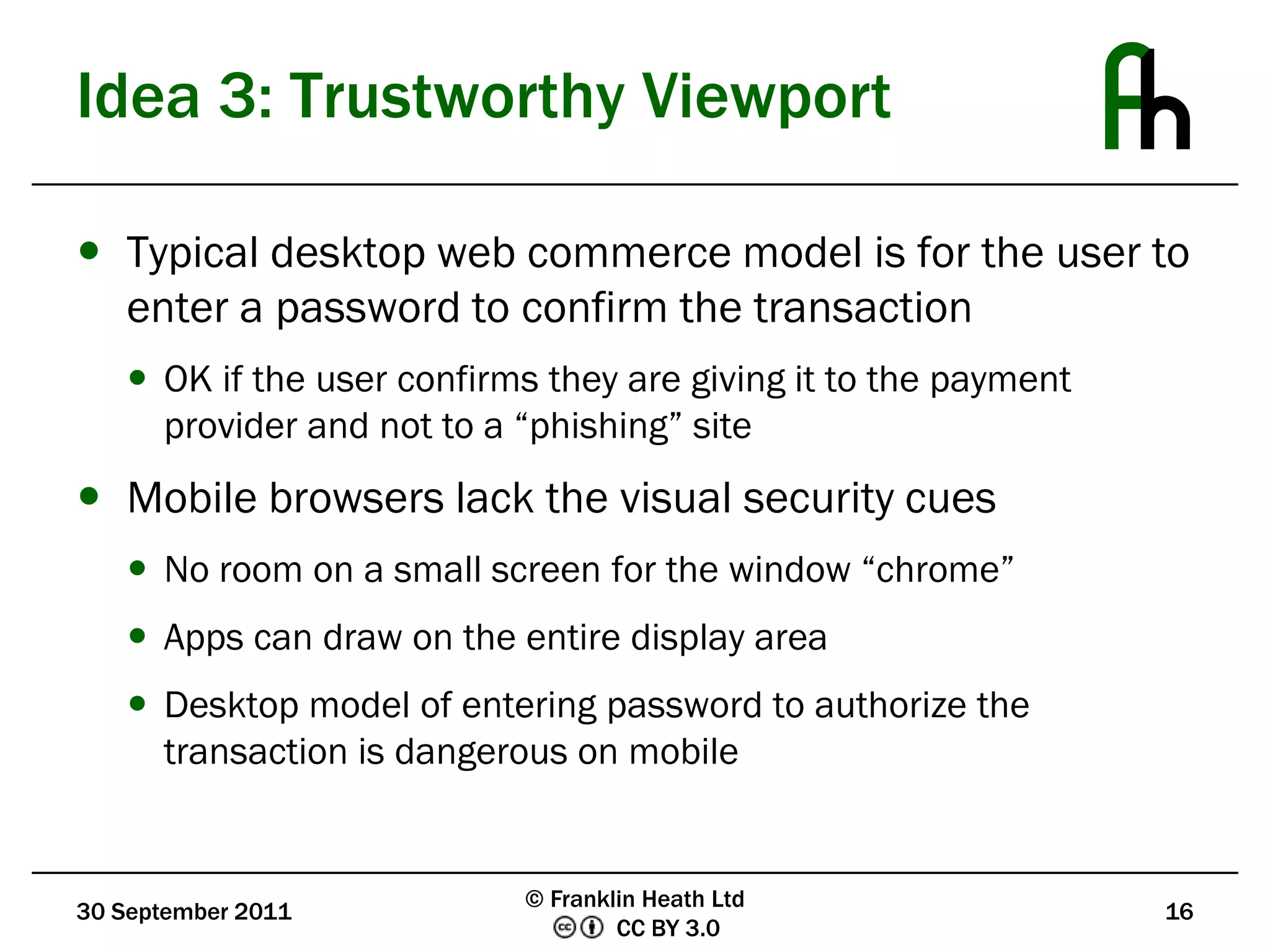 Idea 3: Trustworthy ViewportTypical desktop web commerce model is for the user to enter a password to confirm the transactionOK if the user confirms they are giving it to the payment provider and not to a “phishing” siteMobile browsers lack the visual security cuesNo room on a small screen for the window “chrome”Apps can draw on the entire display areaDesktop model of entering password to authorize the transaction is dangerous on mobile30 September 201116© Franklin Heath Ltd