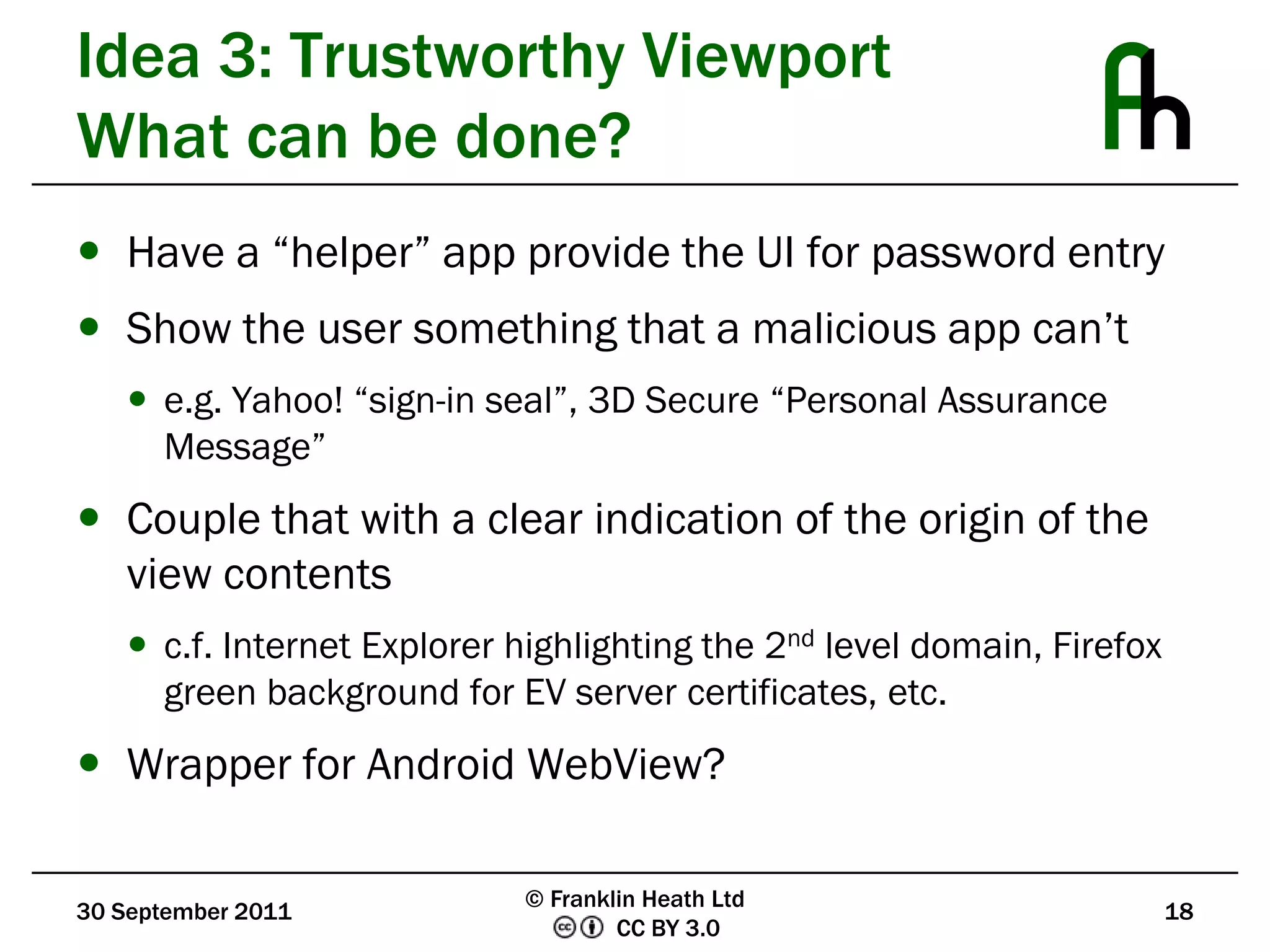 Idea 3: Trustworthy ViewportWhat can be done?Have a “helper” app provide the UI for password entryShow the user something that a malicious app can’te.g. Yahoo! “sign-in seal”, 3D Secure “Personal Assurance Message”Couple that with a clear indication of the origin of the view contentsc.f. Internet Explorer highlighting the 2nd level domain, Firefox green background for EV server certificates, etc.Wrapper for Android WebView?30 September 201118© Franklin Heath Ltd