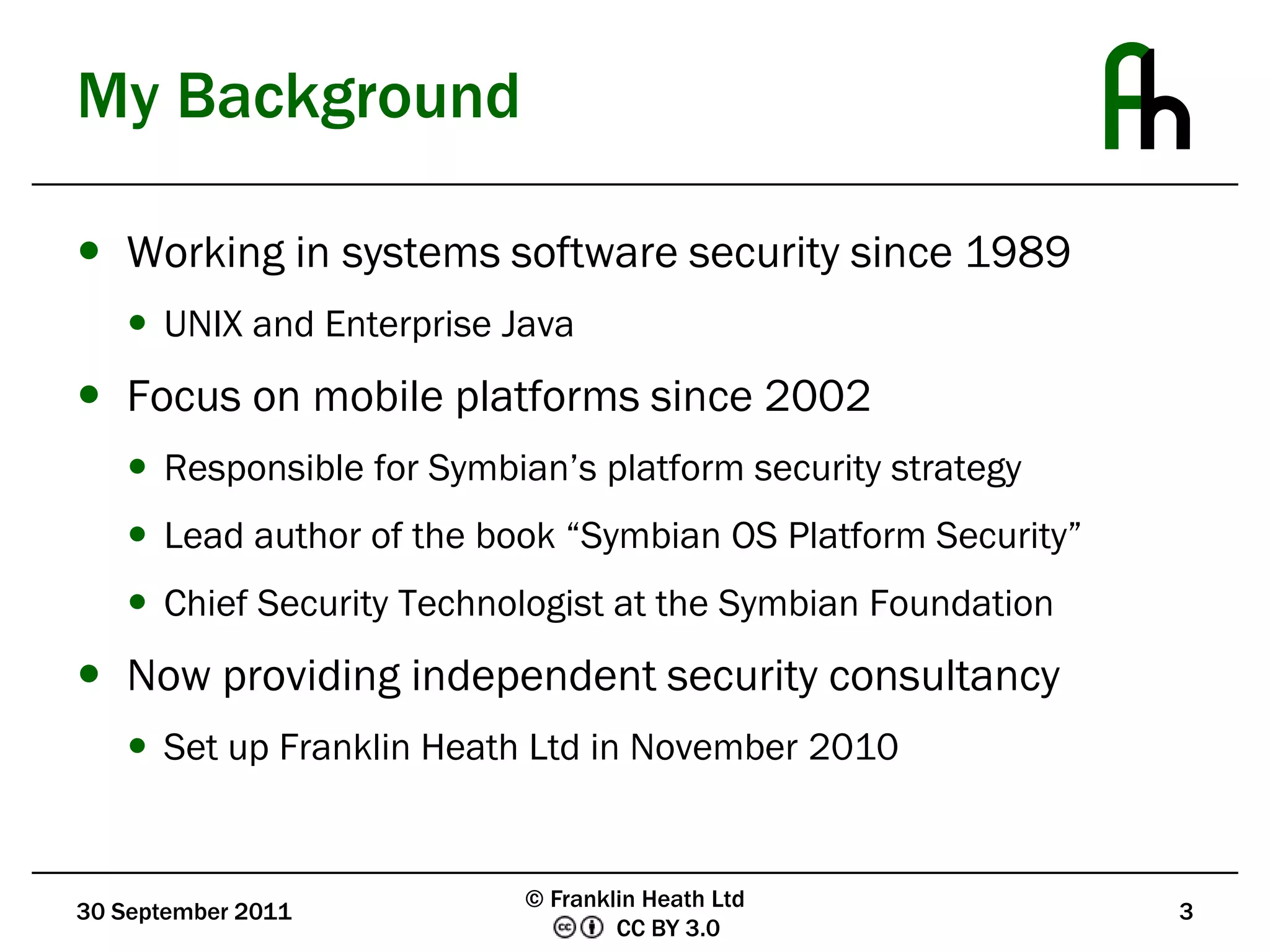 My BackgroundWorking in systems software security since 1989UNIX and Enterprise JavaFocus on mobile platforms since 2002Responsible for Symbian’s platform security strategyLead author of the book “Symbian OS Platform Security”Chief Security Technologist at the Symbian FoundationNow providing independent security consultancySet up Franklin Heath Ltd in November 201030 September 20113© Franklin Heath Ltd