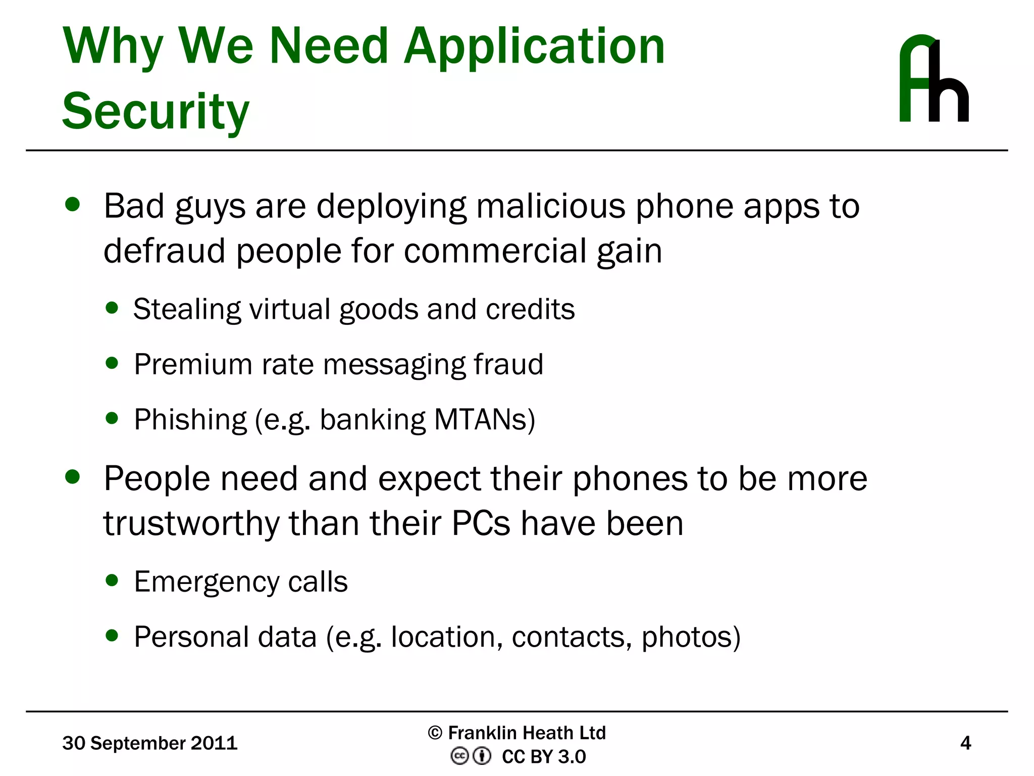 Why We Need Application SecurityBad guys are deploying malicious phone apps to defraud people for commercial gainStealing virtual goods and creditsPremium rate messaging fraudPhishing (e.g. banking MTANs)People need and expect their phones to be more trustworthy than their PCs have beenEmergency callsPersonal data (e.g. location, contacts, photos)30 September 20114© Franklin Heath Ltd