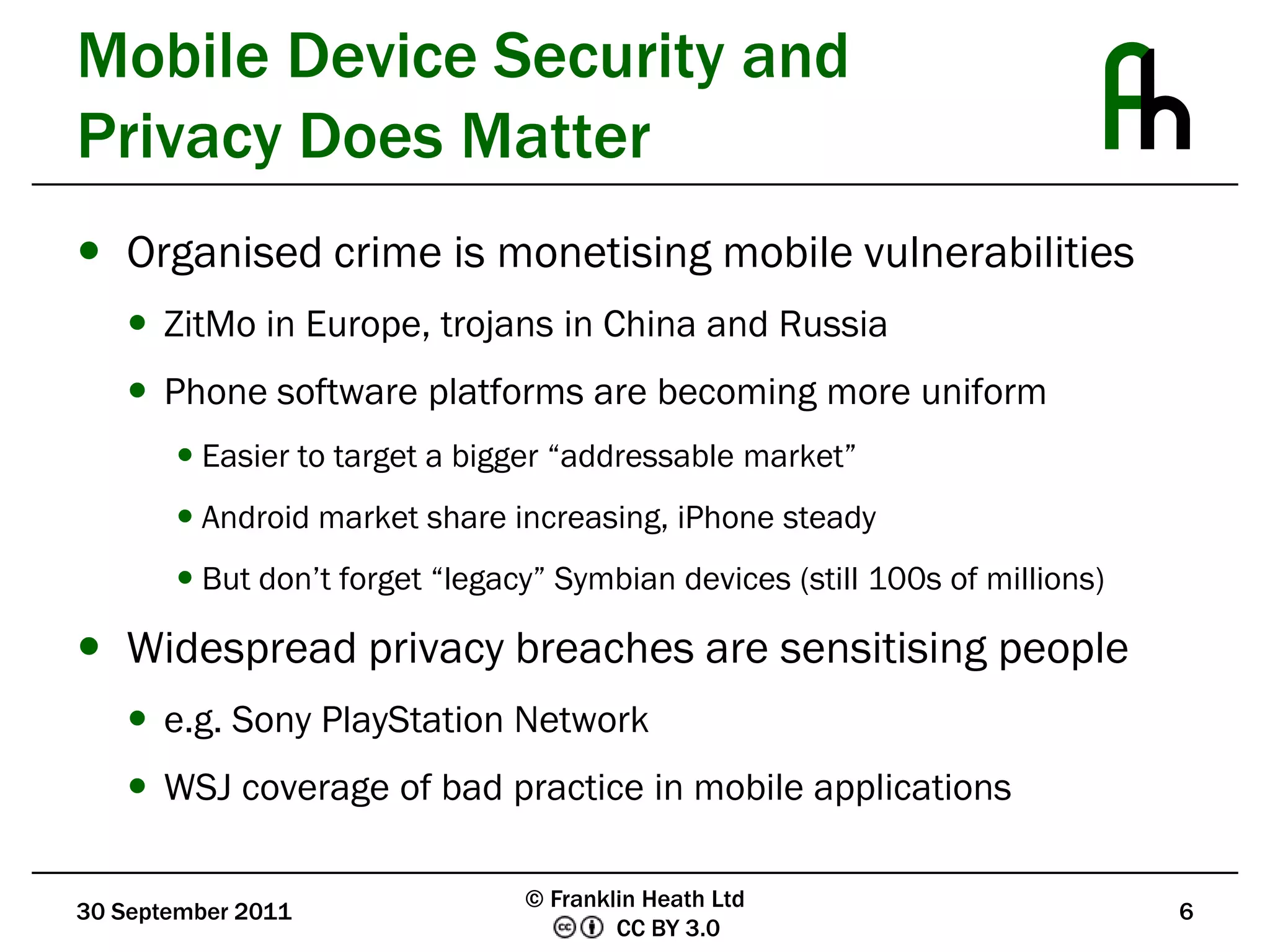 Mobile Device Security and Privacy Does MatterOrganised crime is monetising mobile vulnerabilitiesZitMo in Europe, trojans in China and RussiaPhone software platforms are becoming more uniformEasier to target a bigger “addressable market”Android market share increasing, iPhone steadyBut don’t forget “legacy” Symbian devices (still 100s of millions)Widespread privacy breaches are sensitising peoplee.g. Sony PlayStation NetworkWSJ coverage of bad practice in mobile applications30 September 20116© Franklin Heath Ltd