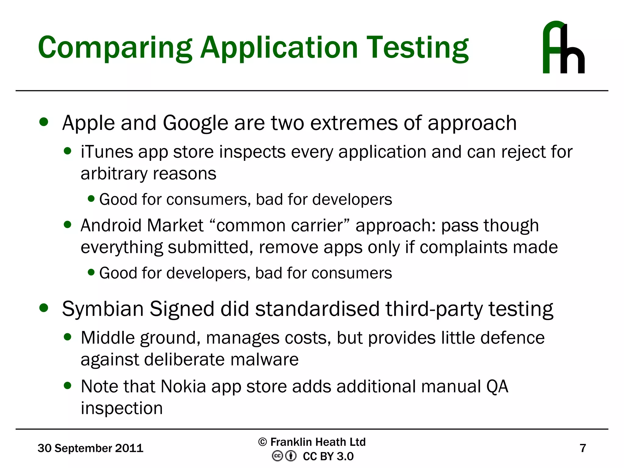 Comparing Application TestingApple and Google are two extremes of approachiTunes app store inspects every application and can reject for arbitrary reasonsGood for consumers, bad for developersAndroid Market “common carrier” approach: pass though everything submitted, remove apps only if complaints madeGood for developers, bad for consumersSymbian Signed did standardised third-party testingMiddle ground, manages costs, but provides little defence against deliberate malwareNote that Nokia app store adds additional manual QA inspection30 September 20117© Franklin Heath Ltd