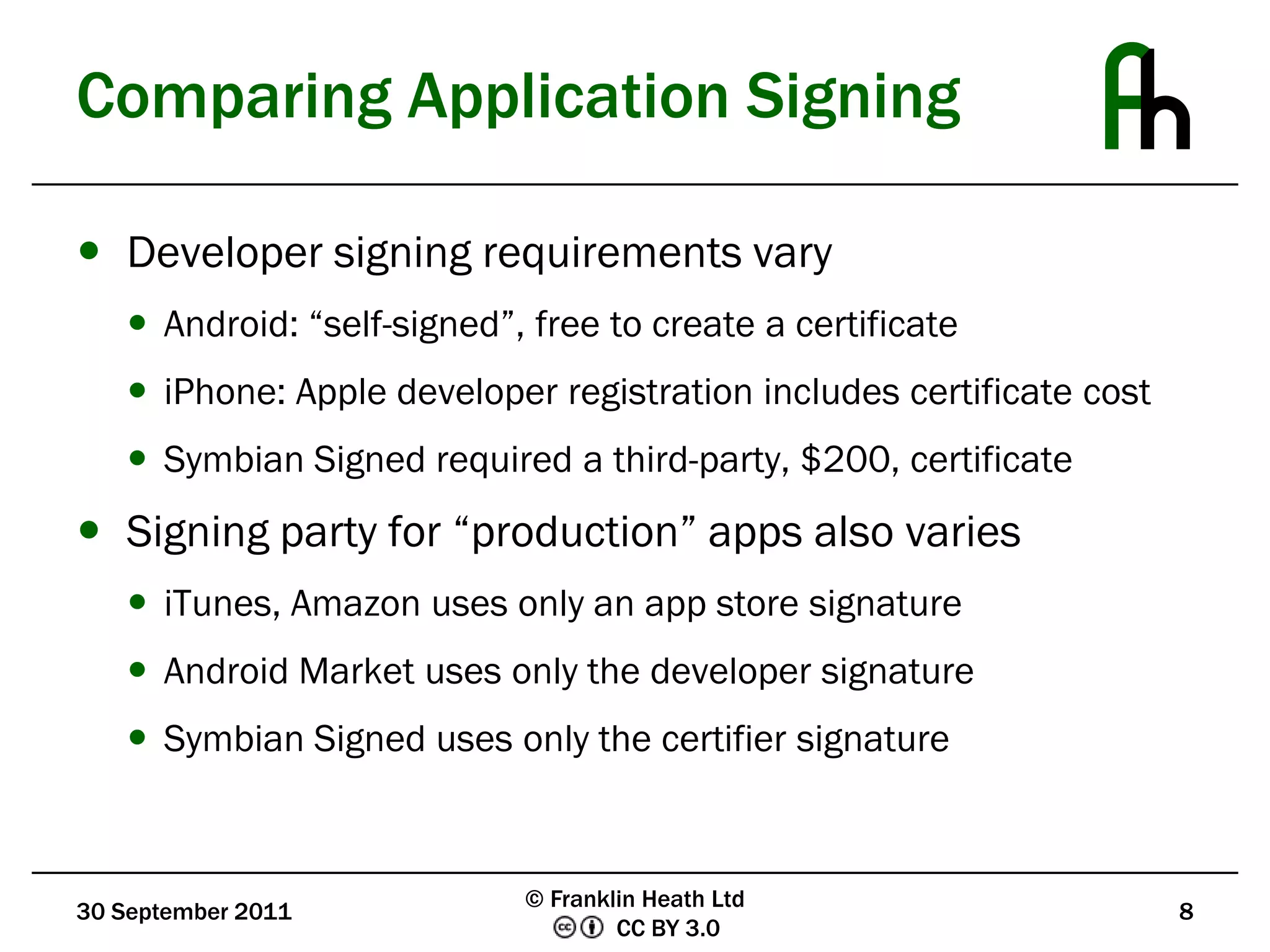 Comparing Application SigningDeveloper signing requirements varyAndroid: “self-signed”, free to create a certificateiPhone: Apple developer registration includes certificate costSymbian Signed required a third-party, $200, certificateSigning party for “production” apps also variesiTunes, Amazon uses only an app store signatureAndroid Market uses only the developer signatureSymbian Signed uses only the certifier signature30 September 20118© Franklin Heath Ltd
