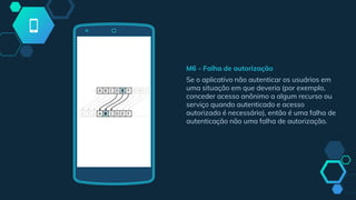 M6 - Falha de autorização
Se o aplicativo não autenticar os usuários em
uma situação em que deveria (por exemplo,
conceder acesso anônimo a algum recurso ou
serviço quando autenticado e acesso
autorizado é necessário), então é uma falha de
autenticação não uma falha de autorização.
 