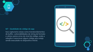 M7 - Qualidade do código do app
Isso capturaria coisas como transbordamentos
de buffer, vulnerabilidades de string de formato
e vários outros erros de nível de código, onde a
solução é reescrever algum código que esteja
sendo executado no dispositivo móvel.
 