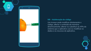 M8 - Adulteração do código
Um invasor pode modificar diretamente o
código, alterar o conteúdo da memória
dinamicamente, alterar ou substituir as APIs do
sistema que o aplicativo usa ou modificar os
dados e os recursos do aplicativo.
 