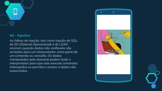 M1 - Injection
As falhas de Injeção, tais como injeção de SQL,
de SO (Sistema Operacional) e de LDAP,
ocorrem quando dados não confiavéis são
enviados para um interpretador como parte de
um comando ou consulta. Os dados
manipulados pelo atacante podem iludir o
interpretador para que este execute comandos
indesejados ou permita o acesso a dados não
autorizados.
 