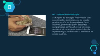 M2 - Quebra de autenticação
As funções da aplicação relacionadas com
autenticação e gerenciamento de sessão
geralmente são implementadas de forma
incorreta, permitindo que os atacantes
comprometam senhas, chaves e tokens de
sessão ou, ainda, explorem outra falha da
implementação para assumir a identidade de
outros usuários.
 