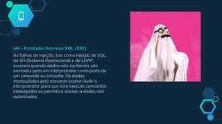 M4 - Entidades Externas XML (XXE)
As falhas de Injeção, tais como injeção de SQL,
de SO (Sistema Operacional) e de LDAP,
ocorrem quando dados não confiavéis são
enviados para um interpretador como parte de
um comando ou consulta. Os dados
manipulados pelo atacante podem iludir o
interpretador para que este execute comandos
indesejados ou permita o acesso a dados não
autorizados.
 
