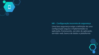 M6 – Configuração incorreta de segurança
Uma boa segurança exige a definição de uma
configuração segura e implementada na
aplicação, frameworks, servidor de aplicação,
servidor web, banco de dados e plataforma
 