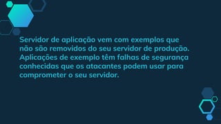 Servidor de aplicação vem com exemplos que
não são removidos do seu servidor de produção.
Aplicações de exemplo têm falhas de segurança
conhecidas que os atacantes podem usar para
comprometer o seu servidor.
 
