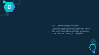 M8 – Deserialização Insegura
Deserialização geralmente ocorre no server
site, porém quando itentificado o atacante
pode alterar e conseguir privilégios
 