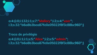 a:4:{i:0;i:132;i:1;s:7:"Mallory";i:2;s:4:"user";
i:3;s:32:"b6a8b3bea87fe0e05022f8f3c88bc960";}
Troca de privilégio
a:4:{i:0;i:1;i:1;s:5:"Alice";i:2;s:5:"admin";
i:3;s:32:"b6a8b3bea87fe0e05022f8f3c88bc960";}
 