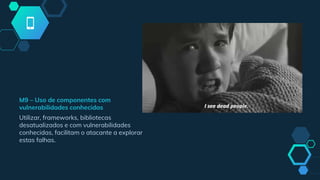 M9 – Uso de componentes com
vulnerabilidades conhecidas
Utilizar, frameworks, bibliotecas
desatualizados e com vulnerabilidades
conhecidas, facilitam o atacante a explorar
estas falhas.
 