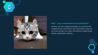 M10 – Log e monitoramento insuficientes
Ambas se não implementadas ou insuficiente
implementas, permitem que atacantes passem
um bom tempo em seus servidores explorando
dados, deletados dados...
 