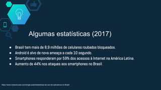 Algumas estatísticas (2017)
● Brasil tem mais de 8,9 milhões de celulares roubados bloqueados.
● Android é alvo de nova ameaça a cada 10 segundo.
● Smartphones responderam por 59% dos acessos à Internet na América Latina.
● Aumento de 44% nos ataques aos smartphones no Brasil.
https://www.dubsolucoes.com/single-post/estatisticas-de-uso-de-aplicativos-no-Brasil
 