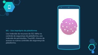 M1 - Uso impróprio da plataforma
Uso indevido de recursos do SO, falha no
controle de segurança da plataforma, uso
indevido de permissões, TouchID, chaves de
acesso ou outros controles de segurança da
plataforma.
 