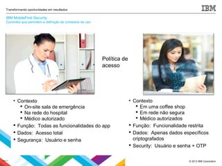© 2013 IBM Corporation
Transformando oportunidades em resultados
• Contexto
 On-site sala de emergência
 Na rede do hospital
 Médico autorizado
 Função: Todas as funcionalidades do app
 Dados: Acesso total
 Segurança: Usuário e senha
• Contexto
 Em uma coffee shop
 Em rede não segura
 Médico autorizados
 Função: Funcionalidade restrita
 Dados: Apenas dados específicos
criptografados
 Security: Usuário e senha + OTP
Política de
acesso
Slide 11
IBM MobileFirst Security
Controles que permitem a definição de contextos de uso
 