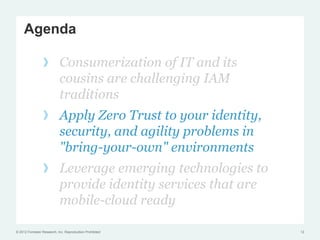 Agenda

                 !  Consumerization of IT and its
                    cousins are challenging IAM
                    traditions
                 !  Apply Zero Trust to your identity,
                    security, and agility problems in
                    "bring-your-own" environments
                 !  Leverage emerging technologies to
                    provide identity services that are
                    mobile-cloud ready

© 2012 Forrester Research, Inc. Reproduction Prohibited   12
 