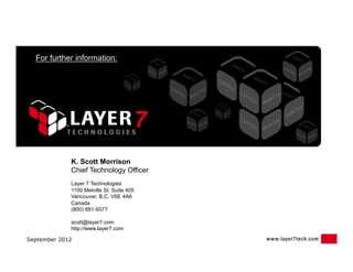 For further information:




             K. Scott Morrison
             Chief Technology Officer
             Layer 7 Technologies
             1100 Melville St, Suite 405
             Vancouver, B.C. V6E 4A6
             Canada
             (800) 681-9377

             scott@layer7.com
             http://www.layer7.com

September 2012
 