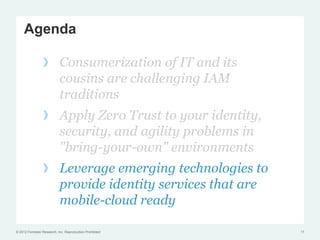 Agenda

                 !  Consumerization of IT and its
                    cousins are challenging IAM
                    traditions
                 !  Apply Zero Trust to your identity,
                    security, and agility problems in
                    "bring-your-own" environments
                 !  Leverage emerging technologies to
                    provide identity services that are
                    mobile-cloud ready

© 2012 Forrester Research, Inc. Reproduction Prohibited   17
 