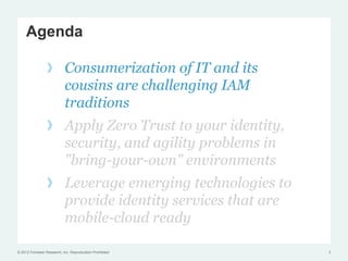 Agenda

                 !  Consumerization of IT and its
                    cousins are challenging IAM
                    traditions
                 !  Apply Zero Trust to your identity,
                    security, and agility problems in
                    "bring-your-own" environments
                 !  Leverage emerging technologies to
                    provide identity services that are
                    mobile-cloud ready

© 2012 Forrester Research, Inc. Reproduction Prohibited   3
 