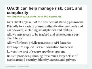 OAuth can help manage risk, cost, and
     complexity
     FOR INTERNET-SCALE ZERO TRUST, YOU NEED IT ALL

     Gets client apps out of the business of storing passwords
     Friendly to a variety of user authentication methods and
     user devices, including smartphones and tablets
     Allows app access to be tracked and revoked on a per-
     client basis
     Allows for least-privilege access to API features
     Can capture explicit user authorization for access
     Lowers the cost of secure app development
     Bonus: provides plumbing for a much larger class of
     needs around security, identity, access, and privacy

© 2012 Forrester Research, Inc. Reproduction Prohibited          23
 