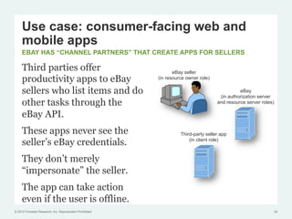 Use case: consumer-facing web and
     mobile apps
     EBAY HAS “CHANNEL PARTNERS” THAT CREATE APPS FOR SELLERS

     Third parties offer                                         eBay seller
     productivity apps to eBay                            (in resource owner role)

     sellers who list items and do                                                             eBay
                                                                                      (in authorization server
     other tasks through the                                                         and resource server roles)

     eBay API.
     These apps never see the                                       Third-party seller app
     seller’s eBay credentials.                                         (in client role)



     They don’t merely
     “impersonate” the seller.
     The app can take action
     even if the user is offline.
© 2012 Forrester Research, Inc. Reproduction Prohibited                                                           24
 