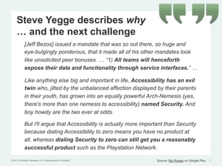 Steve Yegge describes why
     … and the next challenge
            [Jeff Bezos] issued a mandate that was so out there, so huge and
            eye-bulgingly ponderous, that it made all of his other mandates look
            like unsolicited peer bonuses. … “1) All teams will henceforth
            expose their data and functionality through service interfaces.” …

            Like anything else big and important in life, Accessibility has an evil
            twin who, jilted by the unbalanced affection displayed by their parents
            in their youth, has grown into an equally powerful Arch-Nemesis (yes,
            there's more than one nemesis to accessibility) named Security. And
            boy howdy are the two ever at odds.

            But I'll argue that Accessibility is actually more important than Security
            because dialing Accessibility to zero means you have no product at
            all, whereas dialing Security to zero can still get you a reasonably
            successful product such as the Playstation Network.

© 2012 Forrester Research, Inc. Reproduction Prohibited              Source: Rip Rowan on Google Plus   7
 